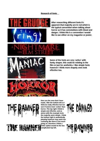 Research of fonts



              After researching different fonts it’s
              apparent that majority are in red which is
              the typical convention when talking about
              horror as it has connotations with blood and
              danger. I think this is a convention I would
              like to use either on my magazine or poster.




            Some of the fonts are very ‘active’ with
            funky shapes, this could be relating to the
            film or just for aesthetics. I like simple fonts
            however I think more shapely ones look
            effective too.




Here are the ones that I have
made, I like the bottom left as I
think its really effective but not
sure if seems more ‘action’ than
horror. The top right I think is
simple and effective, and as
above with the example texts
the majority seem simple. I think
the bottom right is aesthetically
pleasing however may seem too
confusing like there is too much
going on, therefore I think a
better option would be the less
complicated top left.
 