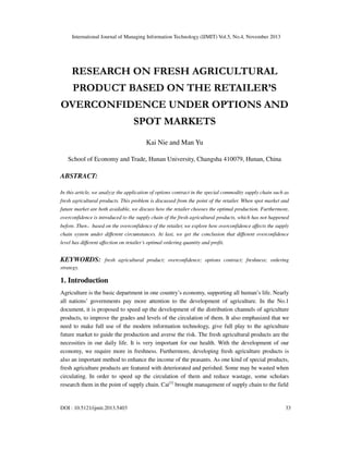 International Journal of Managing Information Technology (IJMIT) Vol.5, No.4, November 2013

RESEARCH ON FRESH AGRICULTURAL
PRODUCT BASED ON THE RETAILER’S
OVERCONFIDENCE UNDER OPTIONS AND
SPOT MARKETS
Kai Nie and Man Yu
School of Economy and Trade, Hunan University, Changsha 410079, Hunan, China

ABSTRACT:
In this article, we analyze the application of options contract in the special commodity supply chain such as
fresh agricultural products. This problem is discussed from the point of the retailer. When spot market and
future market are both available, we discuss how the retailer chooses the optimal production. Furthermore,
overconfidence is introduced to the supply chain of the fresh agricultural products, which has not happened

，

before. Then based on the overconfidence of the retailer, we explore how overconfidence affects the supply
chain system under different circumstances. At last, we get the conclusion that different overconfidence
level has different affection on retailer’s optimal ordering quantity and profit.

KEYWORDS:

fresh agricultural product; overconfidence; options contract; freshness; ordering

strategy.

1. Introduction
Agriculture is the basic department in one country’s economy, supporting all human’s life. Nearly
all nations’ governments pay more attention to the development of agriculture. In the No.1
document, it is proposed to speed up the development of the distribution channels of agriculture
products, to improve the grades and levels of the circulation of them. It also emphasized that we
need to make full use of the modern information technology, give full play to the agriculture
future market to guide the production and averse the risk. The fresh agricultural products are the
necessities in our daily life. It is very important for our health. With the development of our
economy, we require more in freshness. Furthermore, developing fresh agriculture products is
also an important method to enhance the income of the peasants. As one kind of special products,
fresh agriculture products are featured with deteriorated and perished. Some may be wasted when
circulating. In order to speed up the circulation of them and reduce wastage, some scholars
research them in the point of supply chain. Cai[1] brought management of supply chain to the field

DOI : 10.5121/ijmit.2013.5403

33

 