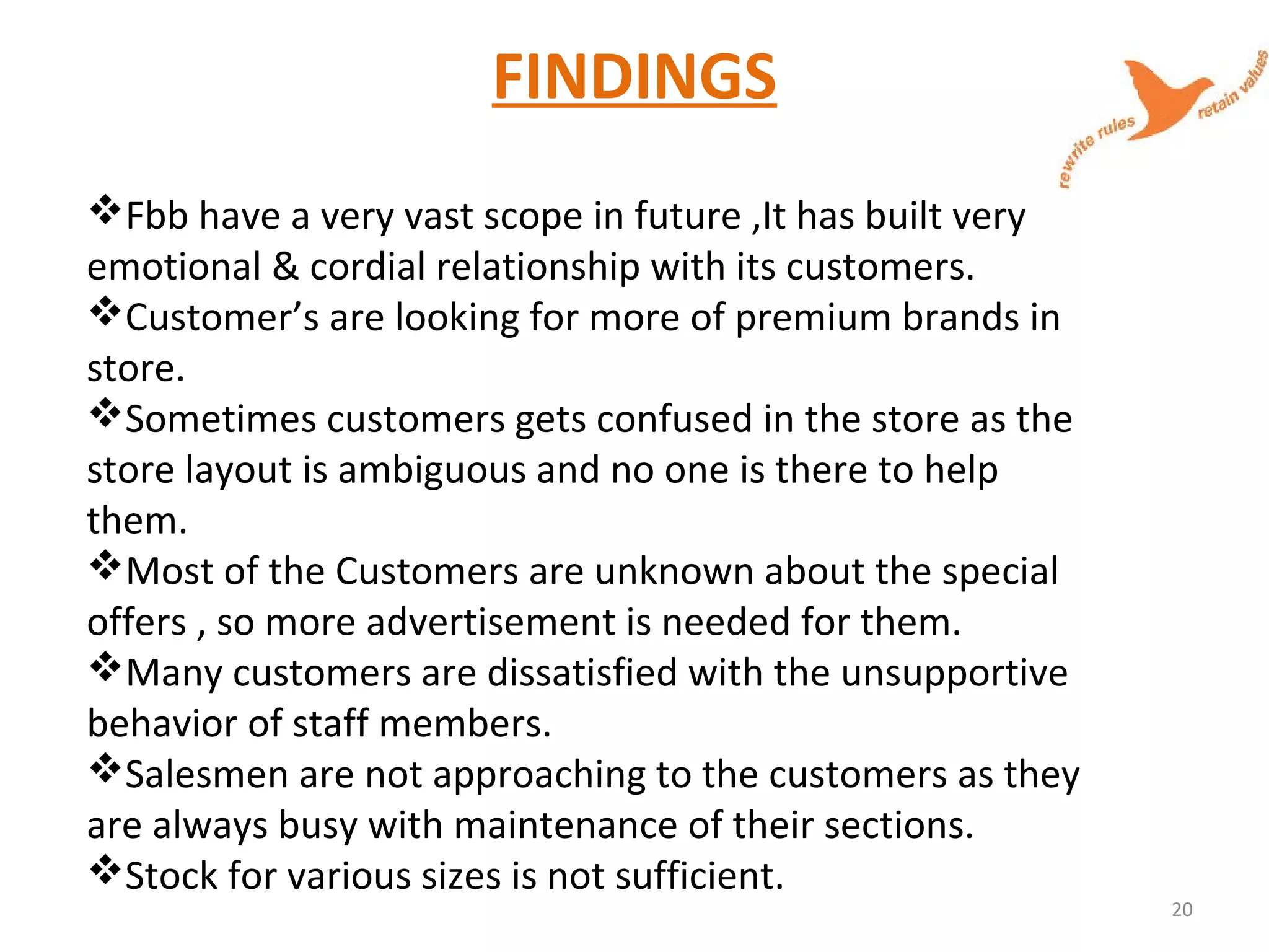 FINDINGS
Fbb have a very vast scope in future ,It has built very
emotional & cordial relationship with its customers.
Customer’s are looking for more of premium brands in
store.
Sometimes customers gets confused in the store as the
store layout is ambiguous and no one is there to help
them.
Most of the Customers are unknown about the special
offers , so more advertisement is needed for them.
Many customers are dissatisfied with the unsupportive
behavior of staff members.
Salesmen are not approaching to the customers as they
are always busy with maintenance of their sections.
Stock for various sizes is not sufficient.
20
 