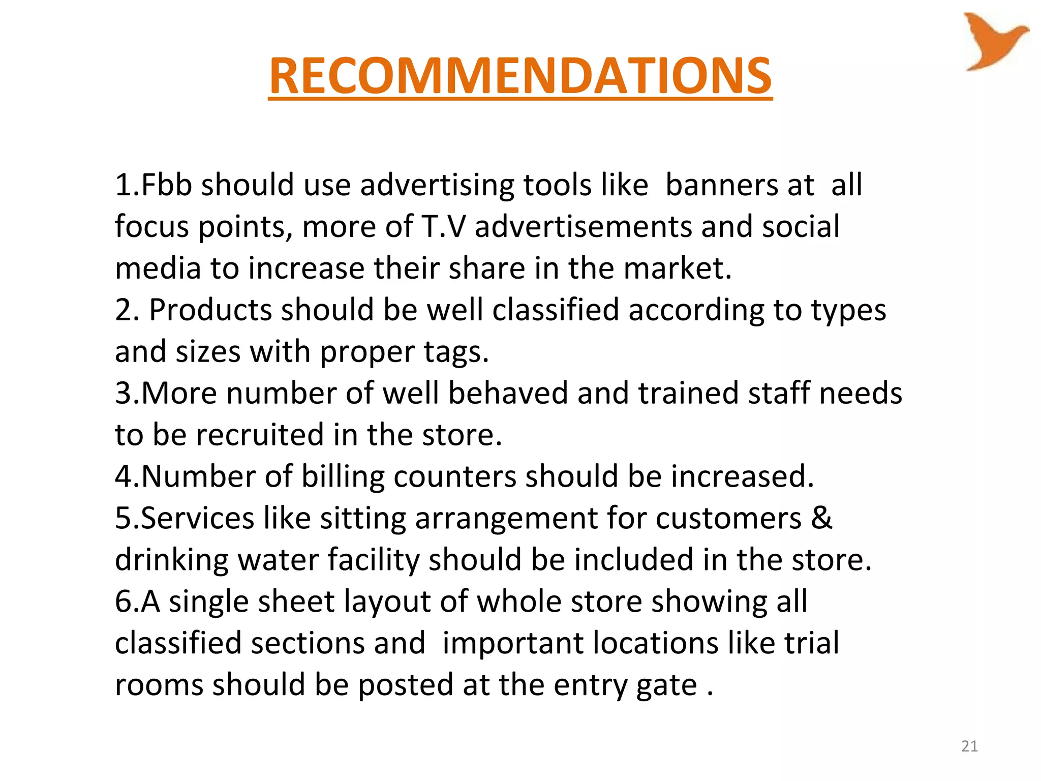 RECOMMENDATIONS
1.Fbb should use advertising tools like banners at all
focus points, more of T.V advertisements and social
media to increase their share in the market.
2. Products should be well classified according to types
and sizes with proper tags.
3.More number of well behaved and trained staff needs
to be recruited in the store.
4.Number of billing counters should be increased.
5.Services like sitting arrangement for customers &
drinking water facility should be included in the store.
6.A single sheet layout of whole store showing all
classified sections and important locations like trial
rooms should be posted at the entry gate .
21
 