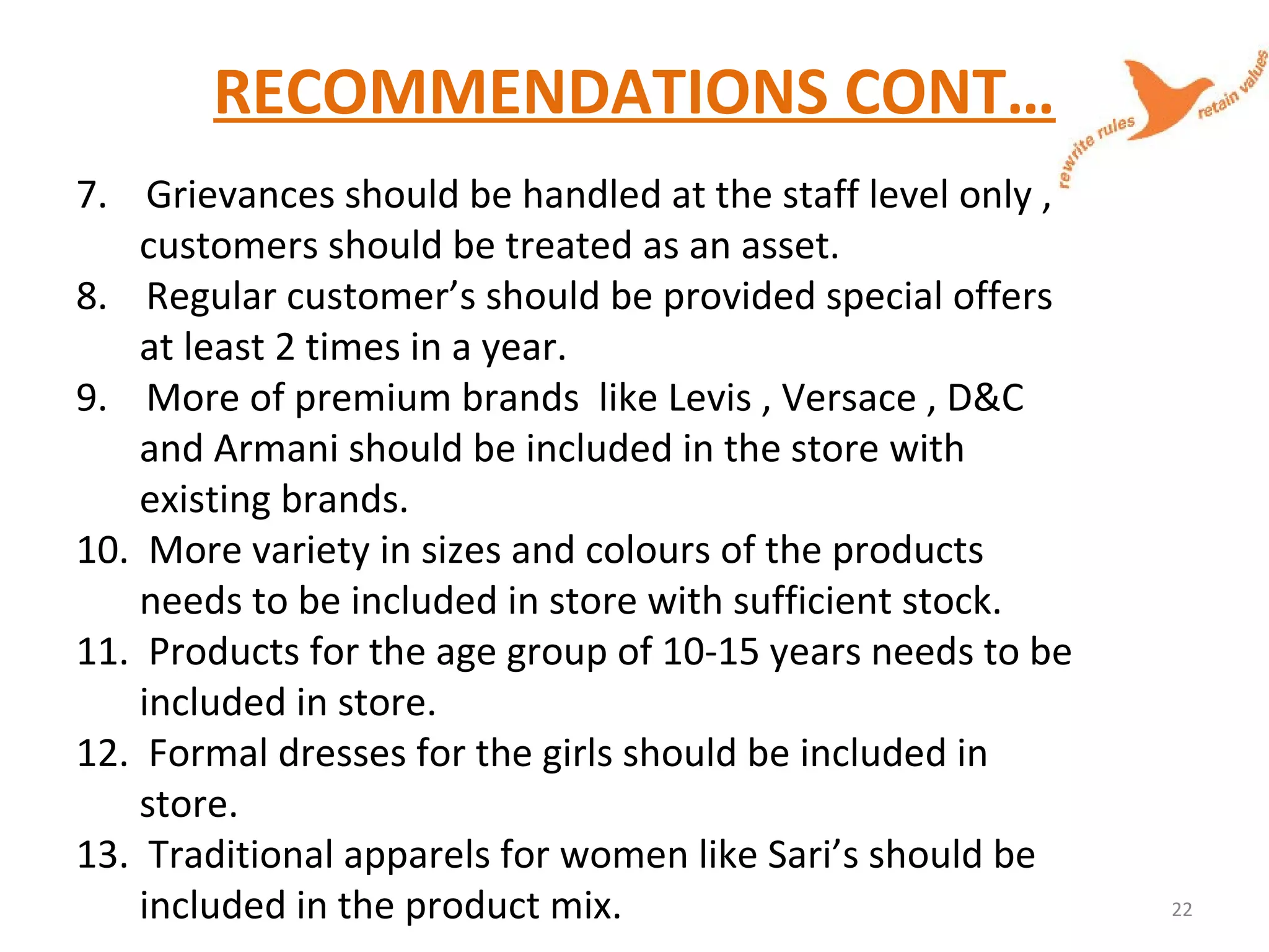 RECOMMENDATIONS CONT…
7. Grievances should be handled at the staff level only ,
customers should be treated as an asset.
8. Regular customer’s should be provided special offers
at least 2 times in a year.
9. More of premium brands like Levis , Versace , D&C
and Armani should be included in the store with
existing brands.
10. More variety in sizes and colours of the products
needs to be included in store with sufficient stock.
11. Products for the age group of 10-15 years needs to be
included in store.
12. Formal dresses for the girls should be included in
store.
13. Traditional apparels for women like Sari’s should be
included in the product mix. 22
 