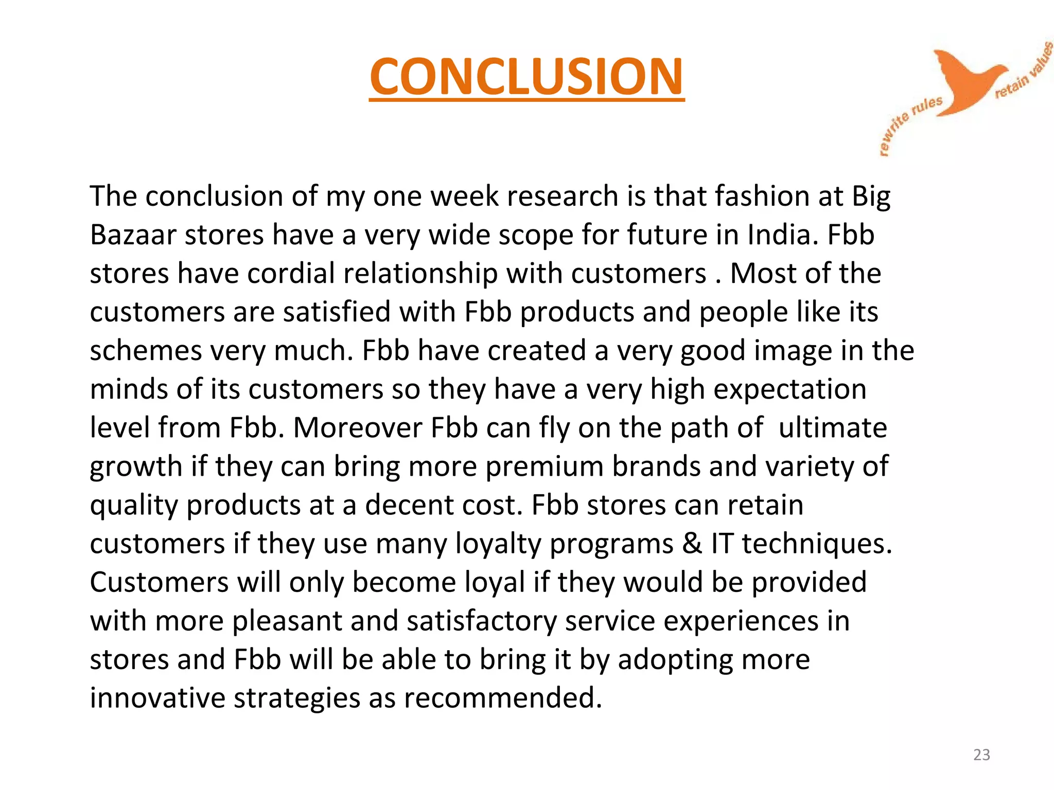 CONCLUSION
The conclusion of my one week research is that fashion at Big
Bazaar stores have a very wide scope for future in India. Fbb
stores have cordial relationship with customers . Most of the
customers are satisfied with Fbb products and people like its
schemes very much. Fbb have created a very good image in the
minds of its customers so they have a very high expectation
level from Fbb. Moreover Fbb can fly on the path of ultimate
growth if they can bring more premium brands and variety of
quality products at a decent cost. Fbb stores can retain
customers if they use many loyalty programs & IT techniques.
Customers will only become loyal if they would be provided
with more pleasant and satisfactory service experiences in
stores and Fbb will be able to bring it by adopting more
innovative strategies as recommended.
23
 
