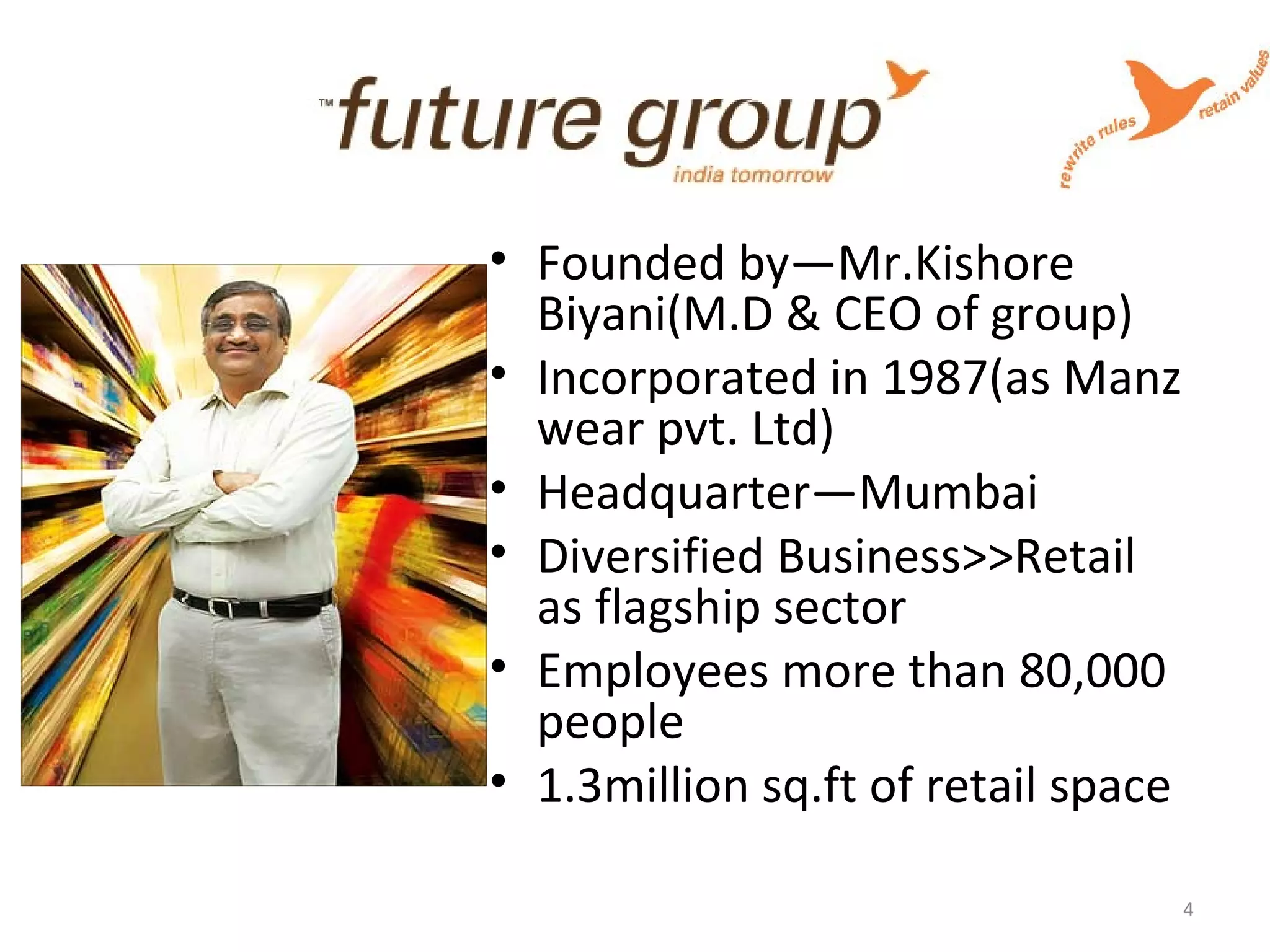 • Founded by—Mr.Kishore
Biyani(M.D & CEO of group)
• Incorporated in 1987(as Manz
wear pvt. Ltd)
• Headquarter—Mumbai
• Diversified Business>>Retail
as flagship sector
• Employees more than 80,000
people
• 1.3million sq.ft of retail space
4
 