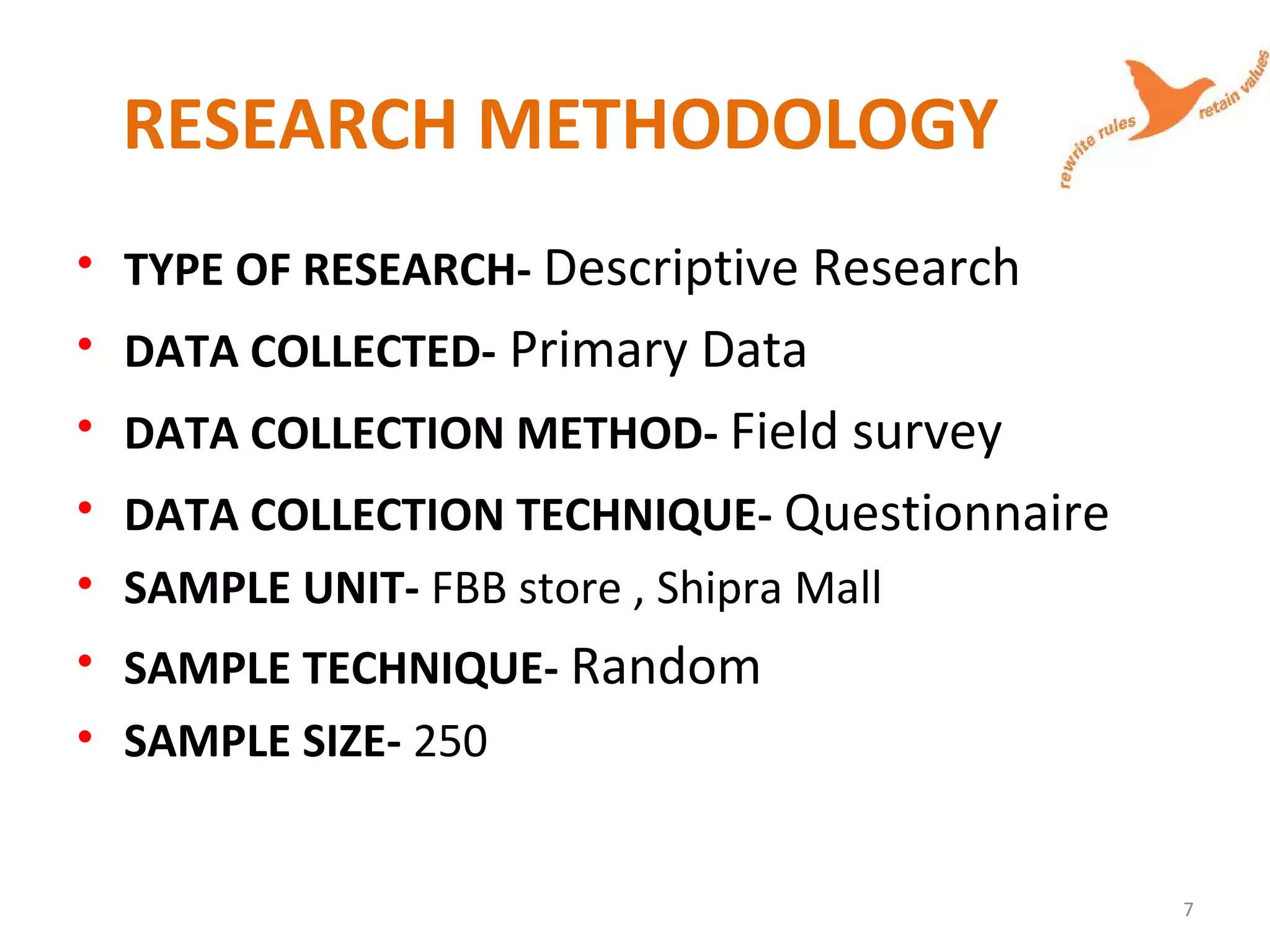 RESEARCH METHODOLOGY
• TYPE OF RESEARCH- Descriptive Research
• DATA COLLECTED- Primary Data
• DATA COLLECTION METHOD- Field survey
• DATA COLLECTION TECHNIQUE- Questionnaire
• SAMPLE UNIT- FBB store , Shipra Mall
• SAMPLE TECHNIQUE- Random
• SAMPLE SIZE- 250
7
 