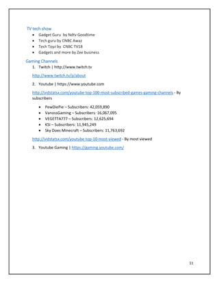 11
TV tech show
 Gadget Guru by Ndtv Goodtime
 Tech guru by CNBC Awaz
 Tech Toyz by CNBC TV18
 Gadgets and more by Zee business
Gaming Channels
1. Twitch | http://www.twitch.tv
http://www.twitch.tv/p/about
2. Youtube | https://www.youtube.com
http://vidstatsx.com/youtube-top-100-most-subscribed-games-gaming-channels - By
subscribers
 PewDiePie – Subscribers: 42,059,890
 VanossGaming – Subscribers: 16,067,095
 VEGETTA777 – Subscribers: 12,625,694
 KSI – Subscribers: 11,945,249
 Sky Does Minecraft – Subscribers: 11,763,692
http://vidstatsx.com/youtube-top-10-most-viewed - By most viewed
3. Youtube Gaming | https://gaming.youtube.com/
 