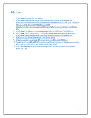 13
References:
1. http://www.esportsearnings.com/games
2. http://www.gamersdecide.com/pc-game-news/10-most-popular-esports-games-2015
3. http://newzoo.com/insights/global-esports-market-report-revenues-to-jump-to-463-million-in-
2016-as-us-leads-the-way/#p8VK2t5KguCT8urH.99
4. http://www.fudzilla.com/news/games/39080-gaming-hardware-market-to-grow-to-30b-by-
2018
5. http://www.icmrindia.org/casestudies/catalogue/Business%20Reports/BREP039.htm
6. http://www.statista.com/statistics/275226/best-selling-pc-games-of-all-time-worldwide/
7. http://www.gamersdecide.com/pc-game-news/10-most-popular-esports-games-2015
8. http://www.digit.in/top-products/top-10-pc-games-7.html
9. http://www.gsmarena.com/top_10_mobile_games_of_2015-blog-15728.php
10. http://dazeinfo.com/2013/12/16/smartphones-tablets-will-account-27-8-global-games-market-
2016-revenue-mobile-games-will-double-next-3-years-report/
11. https://www.kpmg.com/IN/en/IssuesAndInsights/ArticlesPublications/Documents/FICCI-
KPMG_2015.pdf
 