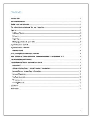 1
CONTENTS
Introduction:.................................................................................................................................................2
Market Observation.....................................................................................................................................3
Global game market report .........................................................................................................................3
The Indian Gaming Industry: Size and Projection .......................................................................................4
Esports ..........................................................................................................................................................5
Publisher/Games......................................................................................................................................5
Networks ..................................................................................................................................................5
Reporting..................................................................................................................................................5
Most popular eSports game titles ...........................................................................................................5
eSports Revenue Market .............................................................................................................................7
eSports Revenue Estimates..........................................................................................................................7
Indian scenario .........................................................................................................................................8
2016 Gaming hardware market estimates..................................................................................................8
Most Popular PC games worldwide, based on unit sales. As of December 2015......................................9
TOP 10 Mobile Games in India...................................................................................................................10
Laptop/Desktop/Games purchase info source .........................................................................................10
Ecommerce.............................................................................................................................................10
Online websites, News | article | Review | comparison......................................................................10
Famous Forums for purchase information............................................................................................10
Famous Magazines.................................................................................................................................10
YouTube channels ..................................................................................................................................10
TV tech show ..........................................................................................................................................11
Gaming Channels....................................................................................................................................11
Conclusion ..................................................................................................................................................12
References:.................................................................................................................................................13
 