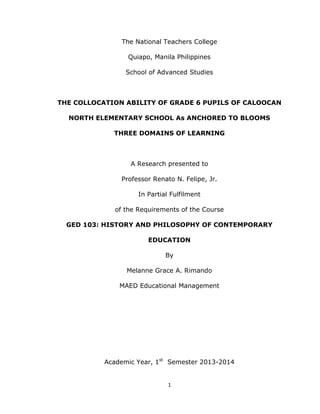 1
The National Teachers College
Quiapo, Manila Philippines
School of Advanced Studies
THE COLLOCATION ABILITY OF GRADE 6 PUPILS OF CALOOCAN
NORTH ELEMENTARY SCHOOL As ANCHORED TO BLOOMS
THREE DOMAINS OF LEARNING
A Research presented to
Professor Renato N. Felipe, Jr.
In Partial Fulfilment
of the Requirements of the Course
GED 103: HISTORY AND PHILOSOPHY OF CONTEMPORARY
EDUCATION
By
Melanne Grace A. Rimando
MAED Educational Management
Academic Year, 1st
Semester 2013-2014
 