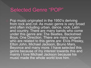 Pop music originated in the 1950’s deriving 
from rock and roll. As music genre is very broad 
and often including urban, dance, rock, Latin 
and country. There are many bands who come 
under this genre are: The Beatles, Backstreet 
Boys, One Direction. There are many singers 
who are related to this genre are: Elvis Presley, 
Elton John, Michael Jackson, Bruno Mars, 
Beyonce and many more. I have selected this 
genre because of my interest towards this and 
mainly I love Michael Jackson because his 
music made the whole world love him. 
 