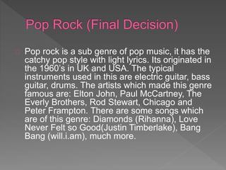 Pop rock is a sub genre of pop music, it has the 
catchy pop style with light lyrics. Its originated in 
the 1960’s in UK and USA. The typical 
instruments used in this are electric guitar, bass 
guitar, drums. The artists which made this genre 
famous are: Elton John, Paul McCartney, The 
Everly Brothers, Rod Stewart, Chicago and 
Peter Frampton. There are some songs which 
are of this genre: Diamonds (Rihanna), Love 
Never Felt so Good(Justin Timberlake), Bang 
Bang (will.i.am), much more. 
 