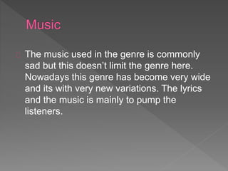 The music used in the genre is commonly 
sad but this doesn’t limit the genre here. 
Nowadays this genre has become very wide 
and its with very new variations. The lyrics 
and the music is mainly to pump the 
listeners. 
 