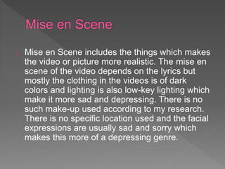 Mise en Scene includes the things which makes 
the video or picture more realistic. The mise en 
scene of the video depends on the lyrics but 
mostly the clothing in the videos is of dark 
colors and lighting is also low-key lighting which 
make it more sad and depressing. There is no 
such make-up used according to my research. 
There is no specific location used and the facial 
expressions are usually sad and sorry which 
makes this more of a depressing genre. 
 