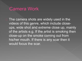 The camera shots are widely used in the 
videos of this genre, which include close-ups, 
wide shot and extreme close up, mainly 
of the artists e.g. If the artist is smoking then 
close-up on the smoke coming out from 
his/her mouth. If there is any scar then it 
would focus the scar. 
 