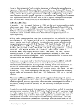 However, the precise point of implementation does appear to influence the degree of graphic
organizers’ effectiveness. In their comprehensive review, Moore and Readence (1984) report that
the point of implementation is a crucial factor in determining the magnitude of improvement in
learning outcome. When graphic organizers were used as a pre-reading activity, average effect
sizes were small. In contrast, graphic organizers used as a follow up to reading yielded somewhat
large improvements in learning outcomes. Thus, efforts to improve learning outcomes may be
more successful when graphic organizers are introduced after the learning material.

Instructional Context
In reviewing 11 years of research, Hudson et al. (1993) note that positive outcomes for curricular
enhancements require the use of effective teaching practices. Merkley & Jefferies (2001) note
that “It is important, however, that GO planning extend beyond construction of the visual to the
deliberate consideration of the teacher’s strategies…to accompany the visual.” Thus,
instructional context is another determinant of the effectiveness of graphic organizers for
improving learning.

Without teacher instruction on how to use them, graphic organizers may not be effective learning
tools (Carnes et al. 1987; Clements-Davis & Ley, 1991). Graphic organizers can successfully
improve learning when there is a substantive instructional context such as explicit instruction
incorporating teacher modeling (Boyle & Weishaar, 1997; Gardill & Jitendra, 1999; Idol &
Croll, 1987; Willerman & Mac Harg, 1991) and independent practice with feedback (Boyle &
Weishaar, 1997; Gardill & Jitendra, 1999; Idol & Croll, 1987), strategy instruction (Anderson-
Inman et al., 1996; Boyle & Weishaar, 1997; Darch et al., 1986; Scanlon, Deshler, &
Schumaker, 1996), story mapping (Gardill & Jitendra, 1999; Idol & Croll, 1987), semantic
mapping (Gallego et al., 1989), and concept teaching routines (Bulgren et al., 1988). Most
successful interventions minimally include a teacher introduction describing the purpose of the
graphic organizer and setting the reading purpose.

In the absence of systematic study of the role of instructional context, it is difficult to identify
with confidence specific aspects that are tied to success. However, in our review an
interactive/collaborative approach involving teacher modeling, student-teacher discussion, and
practice with feedback appeared to be consistently correlated with learning improvement
(Alvermann & Boothby, 1986; Bulgren et al, 1988; Gardill & Jitendra, 1999; Idol & Croll, 1987;
Scanlon et al., 1996). Thus, contexts that provide opportunity for student input and interaction
with the teacher and/or one another (Darch et al., 1986; Gallego et al., 1989) may be especially
effective.

Also useful are Merkley and Jefferies’ (2001) specific suggestions for teaching with graphic
organizers. Their guidelines include: verbalizing relationships between the concepts represented
within the organizer, providing opportunities for student input, connecting new information to
past learning, making reference to upcoming text, and reinforcing decoding and structural
analysis.

A relatively new area of research is the investigation of computer-based methods for presenting
graphic organizer instruction. Herl et al. (1999) tested the effectiveness of two, computer-based
knowledge mapping systems in a population of middle and high school students. Students either
worked individually using an artificial Web space to augment and revise knowledge maps or
networked with one another across computers to collaboratively construct maps. Knowledge
mapping scores (determined by comparison to expert maps) were significantly improved for


 Graphic Organizers – Page 5                                                             March 2002
 