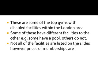  These are some of the top gyms with
disabled facilities within the London area
 Some of these have different facilities...