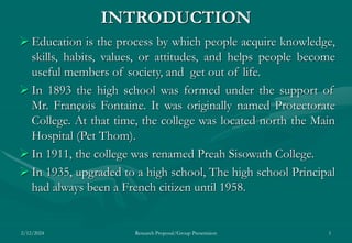 2/12/2024 Research Proposal/Group Presentaion 1
INTRODUCTION
 Education is the process by which people acquire knowledge,
skills, habits, values, or attitudes, and helps people become
useful members of society, and get out of life.
 In 1893 the high school was formed under the support of
Mr. François Fontaine. It was originally named Protectorate
College. At that time, the college was located north the Main
Hospital (Pet Thom).
 In 1911, the college was renamed Preah Sisowath College.
 In 1935, upgraded to a high school, The high school Principal
had always been a French citizen until 1958.
 