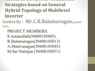 Research on Hybrid Modulation
Strategies based on General
Hybrid Topology of Multilevel
Inverter
Guided By : Mr.C.R.Balamurugan,Senior
Lect.
PROJECT MEMBERS:
S.Amanullah(50408105005)
R.Balamurugan(50408105013)
A.Manivasagan(50408105045)
M.Sai Natrajan (50408105071)
 