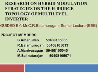 RESEARCH ON HYBRID MODULATION
  STRATEGIES ON THE H-BRIDGE
  TOPOLOGY OF MULTILEVEL
  INVERTER
GUIDED BY: Mr.C.R.Balamurugan, Senior Lecturer(EEE)

PROJECT MEMBERS
       S.Amanullah     50408105005
       R.Balamurugan 50408105013
       A.Manivasagan 50408105045
       M.Sai natarajan   50408105071
 