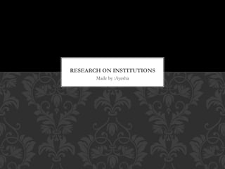 Made by :Ayesha
RESEARCH ON INSTITUTIONS
 