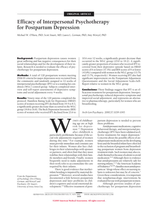 ORIGINAL ARTICLE


Efficacy of Interpersonal Psychotherapy
for Postpartum Depression
Michael W. O’Hara, PhD; Scott Stuart, MD; Laura L. Gorman, PhD; Amy Wenzel, PhD




Background: Postpartum depression causes women                         10.6 over 12 weeks, a significantly greater decrease than
great suffering and has negative consequences for their                occurred in the WLC group (23.0 to 19.2). A signifi-
social relationships and for the development of their in-              cantly greater proportion of women who received IPT re-
fants. Research is needed to evaluate the efficacy of psy-             covered from their depressive episode based on HRSD
chotherapy for postpartum depression.                                  scores of 6 or lower (37.5%) and BDI scores of 9 or lower
                                                                       (43.8%) compared with women in the WLC group (13.7%
Methods: A total of 120 postpartum women meeting                       and 13.7%, respectively). Women receiving IPT also had
DSM-IV criteria for major depression were recruited from               significant improvement on the Postpartum Adjustment
the community and randomly assigned to 12 weeks of                     Questionnaire and the Social Adjustment Scale–Self-
interpersonal psychotherapy (IPT) or to a waiting list con-            Report relative to women in the WLC group.
dition (WLC) control group. Subjects completed inter-
view and self-report assessments of depressive symp-                   Conclusions: These findings suggest that IPT is an ef-
toms and social adjustment every 4 weeks.                              ficacious treatment for postpartum depression. Interper-
                                                                       sonal psychotherapy reduced depressive symptoms and
Results: Ninety-nine of the 120 patients completed the                 improved social adjustment, and represents an alterna-
protocol. Hamilton Rating Scale for Depression (HRSD)                  tive to pharmacotherapy, particularly for women who are
scores of women receiving IPT declined from 19.4 to 8.3,               breastfeeding.
a significantly greater decrease than occurred in the WLC
group (19.8 to 16.8). The Beck Depression Inventory (BDI)
scores of women who received IPT declined from 23.6 to                 Arch Gen Psychiatry. 2000;57:1039-1045




                                   W
                                                           OMEN of childbear-        partum depression is needed to prevent
                                                           ing age are at high       these problems.
                                                           risk for depres-                Antidepressant medications, cognitive
                                                           sion.1,2 Depression       behavioral therapy, and interpersonal psy-
                                                           after childbirth is       chotherapy (IPT) have been validated as ef-
                                   particularly problematic because of the so-       fective treatments for major depression.7
                                   cial role adjustments required of women           Concerns about the possible effects of an-
                                   during this time.3 For example, women             tidepressant medications on the developing
                                   must provide immediate and constant care          fetus and the breastfed infant have often led
                                   for their infants. Women also face chal-          to the exclusion of pregnant and breastfeed-
                                   lenges in their relationships with spouses        ing postpartum women from depression
                                   or partners, and often find that they must        treatment trials. Such women may also ex-
                                   redefine their relationships with their fam-      clude themselves because of a desire to avoid
                                   ily members and friends. Finally, women           medication.8-10 Although there is evidence
                                   frequently need to make adjustments in            that antidepressants are relatively safe for
                                   their work roles to accommodate the care          nursing infants,11,12 the American Academy
                                   required by their infants.                        of Pediatrics13(p139) classifies most antidepres-
                                         There is good evidence that mother-         sants as “drugs whose effect on nursing in-
                                   infant bonding is impaired by maternal de-        fants is unknown but may be of concern.”
From the Departments               pression.4-6 Moreover, several studies have       Given these considerations, it is important
of Psychology (Drs O’Hara,         documented a link between postpartum              that nonpharmacologic interventions be
Gorman, and Wenzel) and            depression and later problems in chil-            evaluated for use with postpartum women.
Psychiatry (Dr Stuart),            dren’s cognitive and social-emotional de-               Although previous studies of psy-
University of Iowa, Iowa City.     velopment.4-6 Effective treatment of post-        chotherapy for postpartum depression


                  (REPRINTED) ARCH GEN PSYCHIATRY/ VOL 57, NOV 2000      WWW.ARCHGENPSYCHIATRY.COM
                                                                1039

                                      ©2000 American Medical Association. All rights reserved.
 