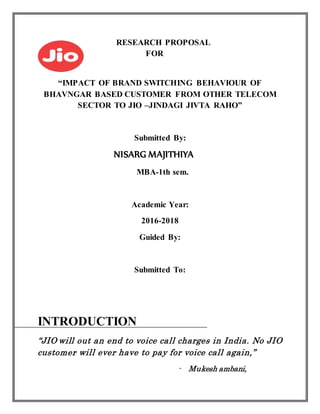RESEARCH PROPOSAL
FOR
“IMPACT OF BRAND SWITCHING BEHAVIOUR OF
BHAVNGAR BASED CUSTOMER FROM OTHER TELECOM
SECTOR TO JIO –JINDAGI JIVTA RAHO”
Submitted By:
NISARG MAJITHIYA
MBA-1th sem.
Academic Year:
2016-2018
Guided By:
Submitted To:
INTRODUCTION
“JIO will out an end to voice call charges in India. No JIO
customer will ever have to pay for voice call again,”
- Mukesh ambani,
 