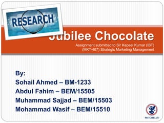 By:
Sohail Ahmed – BM-1233
Abdul Fahim – BEM/15505
Muhammad Sajjad – BEM/15503
Mohammad Wasif – BEM/15510
Jubilee Chocolate
Assignment submitted to Sir Kepeel Kumar (IBT)
(MKT-407) Strategic Marketing Management
 