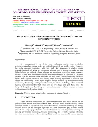 INTERNATIONAL JOURNAL OF ELECTRONICS AND
   International Journal of Electronics and Communication Engineering & Technology (IJECET), ISSN
COMMUNICATION ENGINEERING & TECHNOLOGY (IJECET)
   0976 – 6464(Print), ISSN 0976 – 6472(Online) Volume 4, Issue 2, March – April (2013), © IAEME

ISSN 0976 – 6464(Print)
ISSN 0976 – 6472(Online)
Volume 4, Issue 2, March – April, 2013, pp. 23-30
                                                                           IJECET
© IAEME: www.iaeme.com/ijecet.asp
Journal Impact Factor (2013): 5.8896 (Calculated by GISI)                ©IAEME
www.jifactor.com




        RESEARCH ON KEY PRE-DISTRIBUTION SCHEME OF WIRELESS
                         SENSOR NETWORKS

                  Lingaraj.k1, lokesh.K.S2, Nagaveni.V.Biradar3 ,Chowdari.k.k4
          1, 3
              Department Of CSE, R. Y. M. Engineering College, Bellary, Karnataka, India
           2
             Department Of ECE, R. Y. M. Engineering College, Bellary, Karnataka, India
         4
           Department Of CSE, Brindavan College of Engineering, Banglore, Karnataka, India


   ABSTRACT

           Key management is one of the most challenging security issues in wireless
   sensor networks where sensor nodes are randomly deployed in a hostile territory However,
   due to the resource constraints, achieving such key agreement in wireless sensor
   networks is nontrivial. Many key agreement schemes used in general networks, such as
   Diffie-Hellman and public-key-based schemes, are not suitable for wireless sensor networks.
   Several exiting key management schemes have been proposed in literature to establish
   pairwise keys for wireless sensor networks, but they either cannot offer strong resilience
   against node capture attacks or have overly large memory requirement to achieve high
   degree of connectivity. In this paper, we prose a novel pairwise key management scheme
   to enhancing the security. In the proposed scheme, part of keys in the key pool are computed
   by using hash function and the hash value are as new keys and put back into the
   key pool. Comparison to the existing approaches, this proposed scheme provides a stronger
   resilience against node capture attack.

   Keywords: Wireless sensor networks, Key management, network Security.

   I.       INTRODUCTION

           Recent advances in electronic and computer technologies have paved the way for the
   proliferation of wireless sensor networks (WSNs). Wireless sensor networks usually consist
   of a large number of tiny sensor nodes which have limited computing capability and energy
   resource which can be deployed anywhere and work unattended [1]. Wireless sensor
   networks are being deployed for wired variety of applications, including military sensing and
   tracking, environment monitoring, building monitoring, etc. Security becomes extremely
   important when sensor networks are deployed in a hostile environment. To provide security,

                                                23
 
