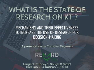 WHAT IS THE STATE OF
RESEARCH ON KT ?
MECHANISMS AND THEIR EFFECTIVENESS
TO INCREASE THE USE OF RESEARCH FOR
DECISION-MAKING
Langer L, Tripney J, Gough D (2016)
Breckon, J., & Dodson, J. (2016)
A presentation by Christian Dagenais
 