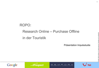 1




ROPO:
 Research Online – Purchase Offline




                                                         © 2008. ROPO Initiative. All rights reserved. Proprietary and confidential.
 in der Touristik
                         Präsentation Impulsstudie
 