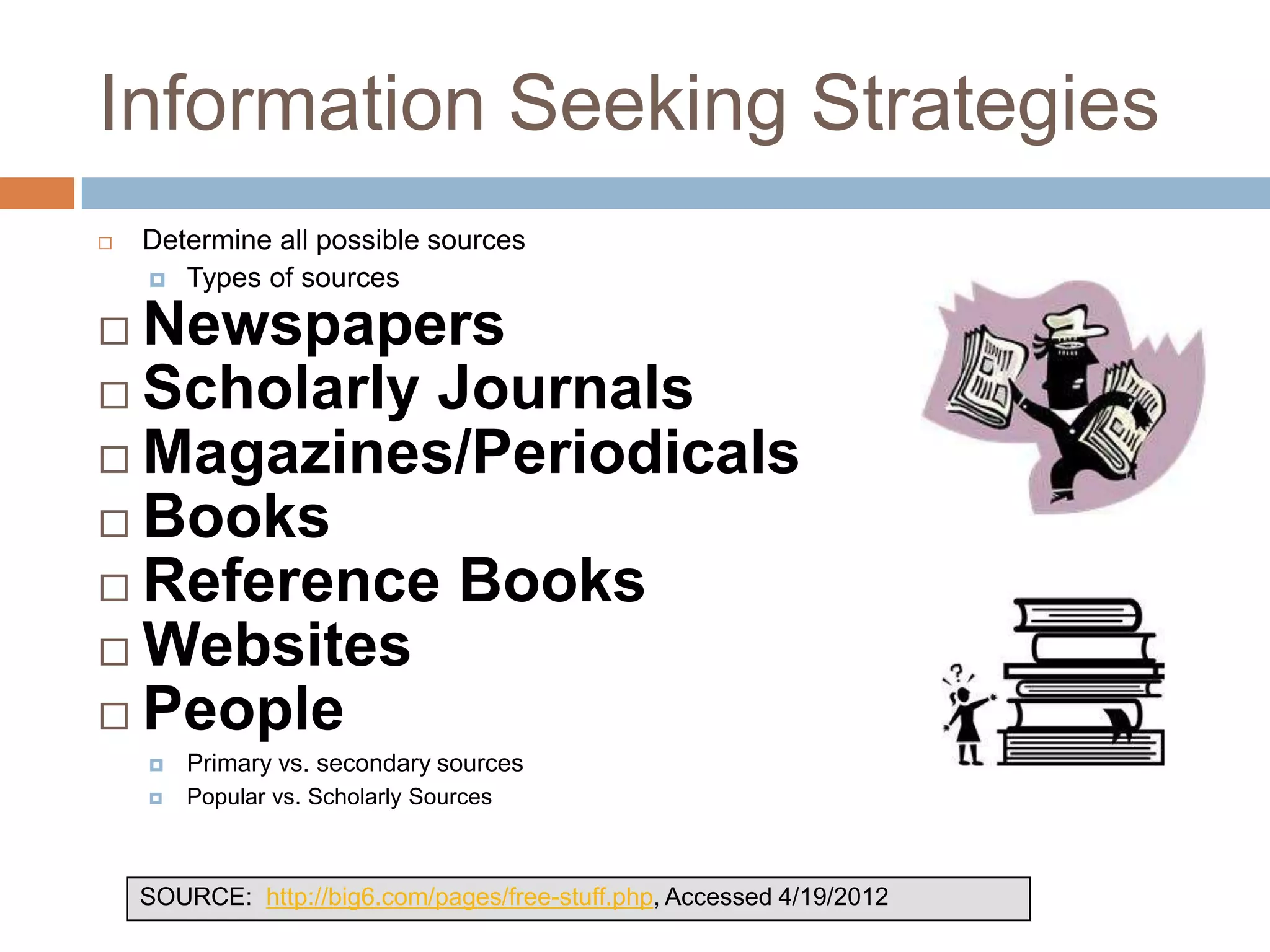 Information Seeking Strategies
   Determine all possible sources
     Types of sources

 Newspapers
 Scholarly Journals
 Magazines/Periodicals
 Books
 Reference Books
 Websites
 People
       Primary vs. secondary sources
       Popular vs. Scholarly Sources



    SOURCE: http://big6.com/pages/free-stuff.php, Accessed 4/19/2012
 