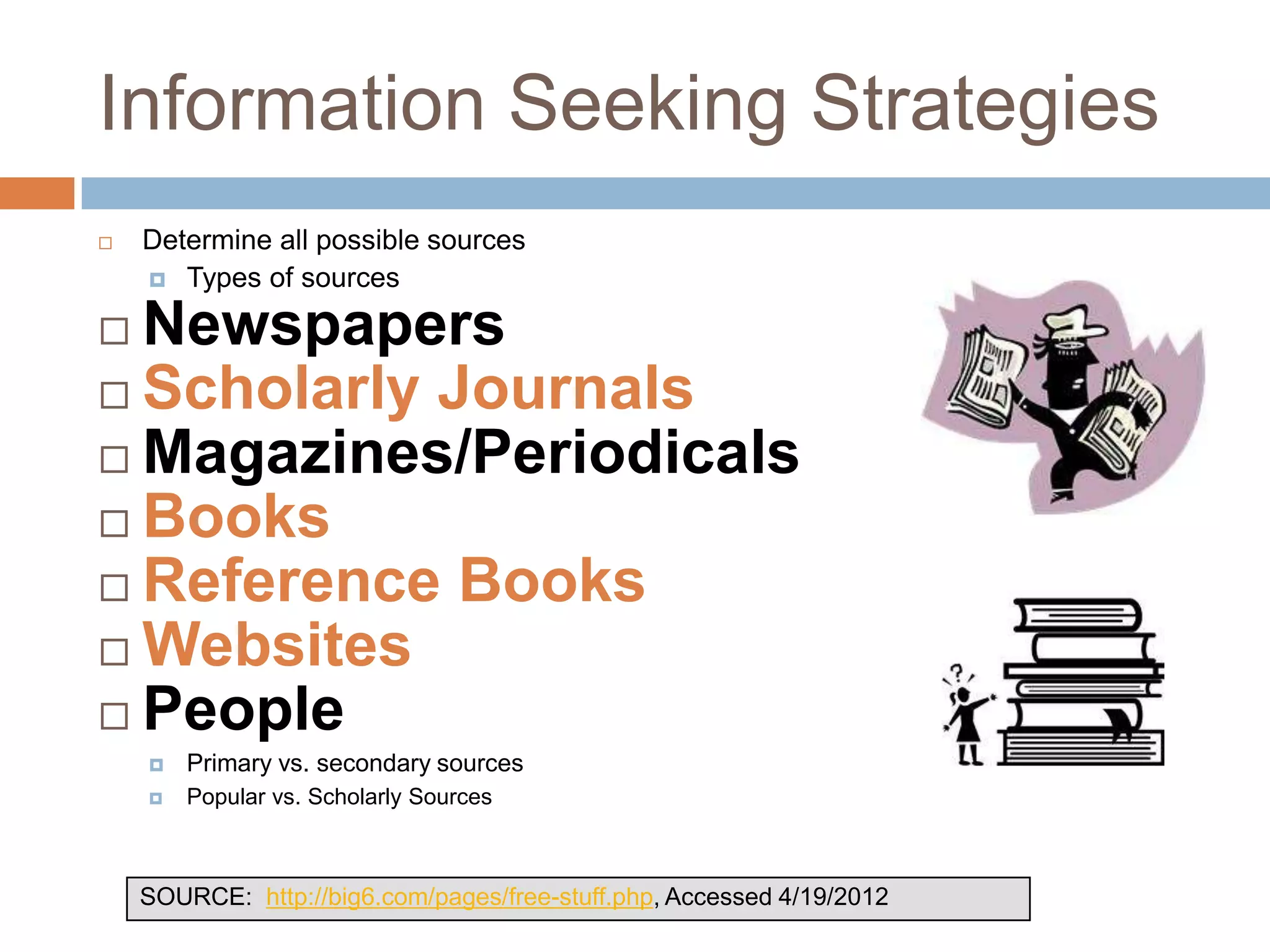 Information Seeking Strategies
   Determine all possible sources
     Types of sources

 Newspapers
 Scholarly Journals
 Magazines/Periodicals
 Books
 Reference Books
 Websites
 People
       Primary vs. secondary sources
       Popular vs. Scholarly Sources



    SOURCE: http://big6.com/pages/free-stuff.php, Accessed 4/19/2012
 
