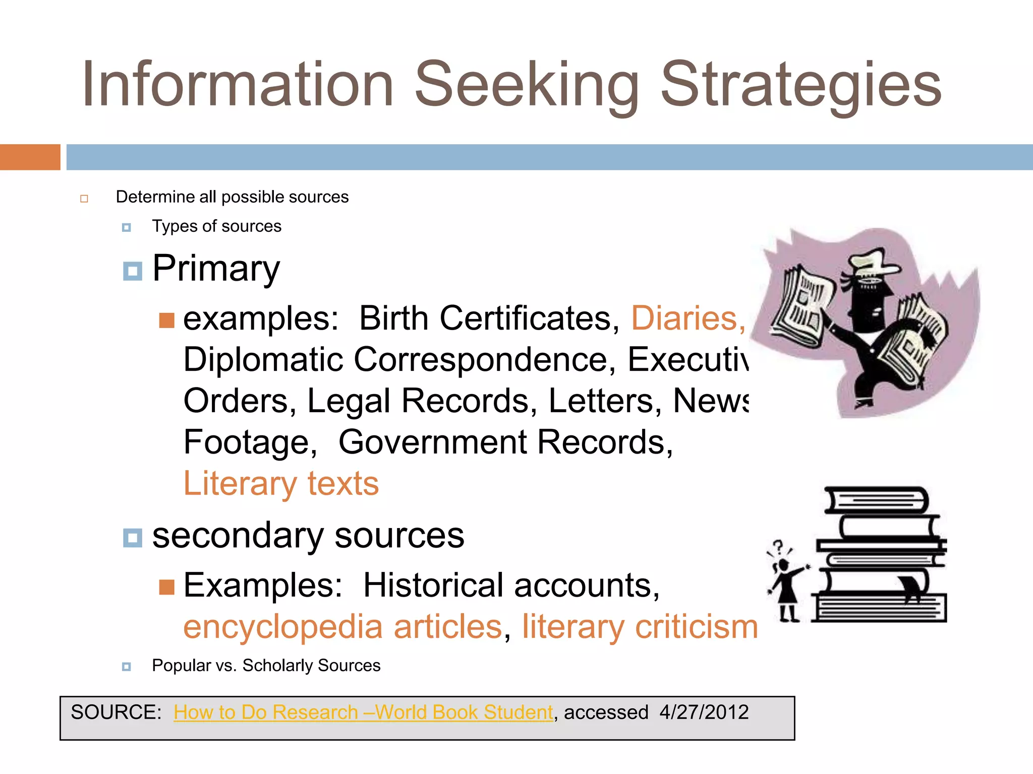Information Seeking Strategies
   Determine all possible sources
       Types of sources

     Primary
          examples:     Birth Certificates, Diaries,
            Diplomatic Correspondence, Executive
            Orders, Legal Records, Letters, News Film
            Footage, Government Records,
            Literary texts
     secondary                 sources
          Examples:   Historical accounts,
            encyclopedia articles, literary criticism
       Popular vs. Scholarly Sources

SOURCE: How to Do Research –World Book Student, accessed 4/27/2012
 
