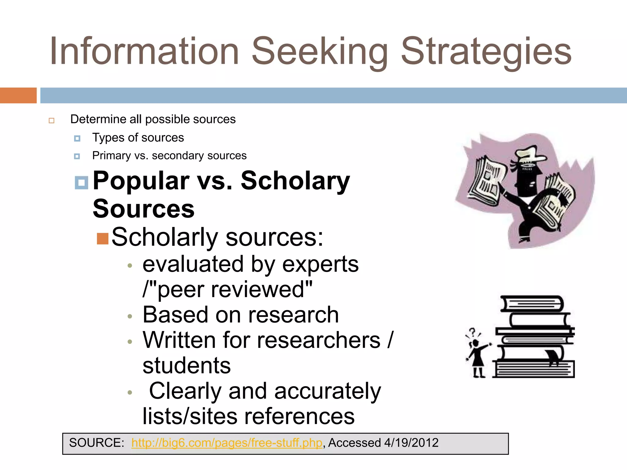 Information Seeking Strategies
   Determine all possible sources
       Types of sources
       Primary vs. secondary sources

     Popular              vs. Scholary
        Sources
         Scholarly sources:
              •   evaluated by experts
                  /"peer reviewed"
              •   Based on research
              •   Written for researchers /
                  students
              •    Clearly and accurately
                  lists/sites references
    SOURCE: http://big6.com/pages/free-stuff.php, Accessed 4/19/2012
 