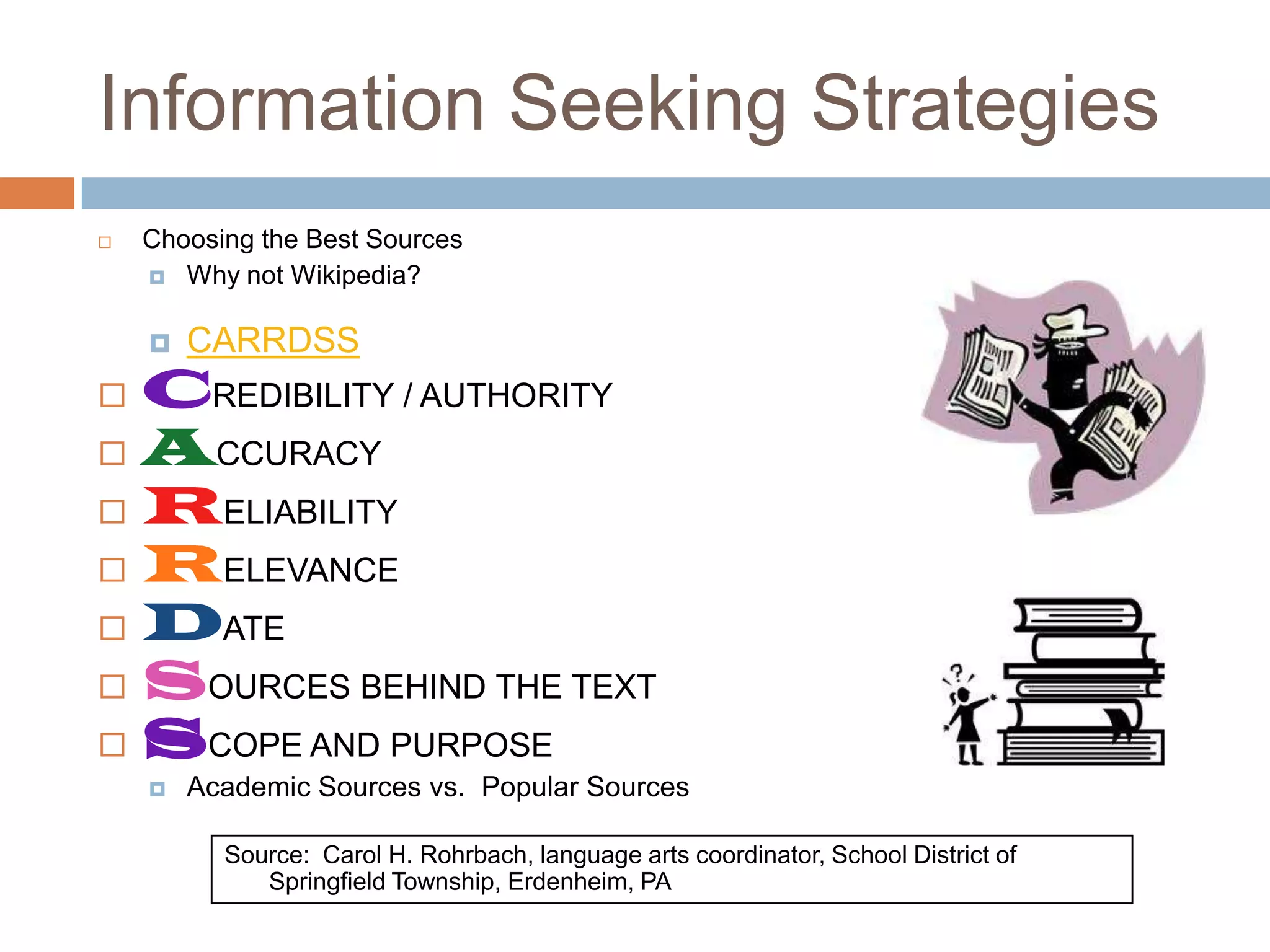 Information Seeking Strategies
   Choosing the Best Sources
     Why not Wikipedia?


       CARRDSS
 CREDIBILITY / AUTHORITY
 ACCURACY
 RELIABILITY
 RELEVANCE
 DATE
 SOURCES BEHIND THE TEXT
 SCOPE AND PURPOSE
       Academic Sources vs. Popular Sources

          Source: Carol H. Rohrbach, language arts coordinator, School District of
             Springfield Township, Erdenheim, PA
 