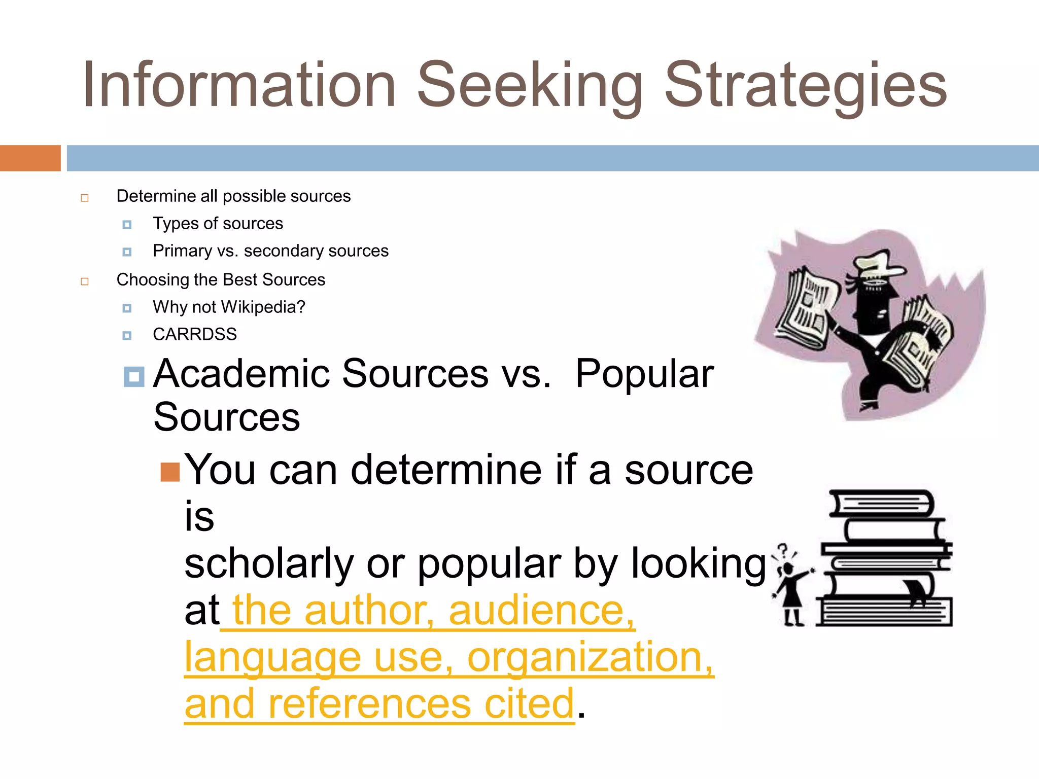 Information Seeking Strategies
   Determine all possible sources
       Types of sources
       Primary vs. secondary sources
   Choosing the Best Sources
       Why not Wikipedia?
       CARRDSS

     Academic                  Sources vs. Popular
        Sources
          You         can determine if a source
            is
            scholarly or popular by looking
            at the author, audience,
            language use, organization,
            and references cited.
 
