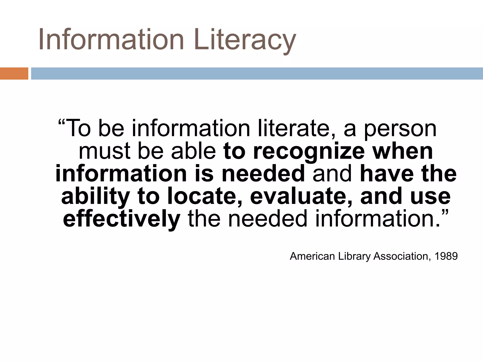 Information Literacy

 “To be information literate, a person
   must be able to recognize when
 information is needed and have the
  ability to locate, evaluate, and use
  effectively the needed information.”
                      American Library Association, 1989
 