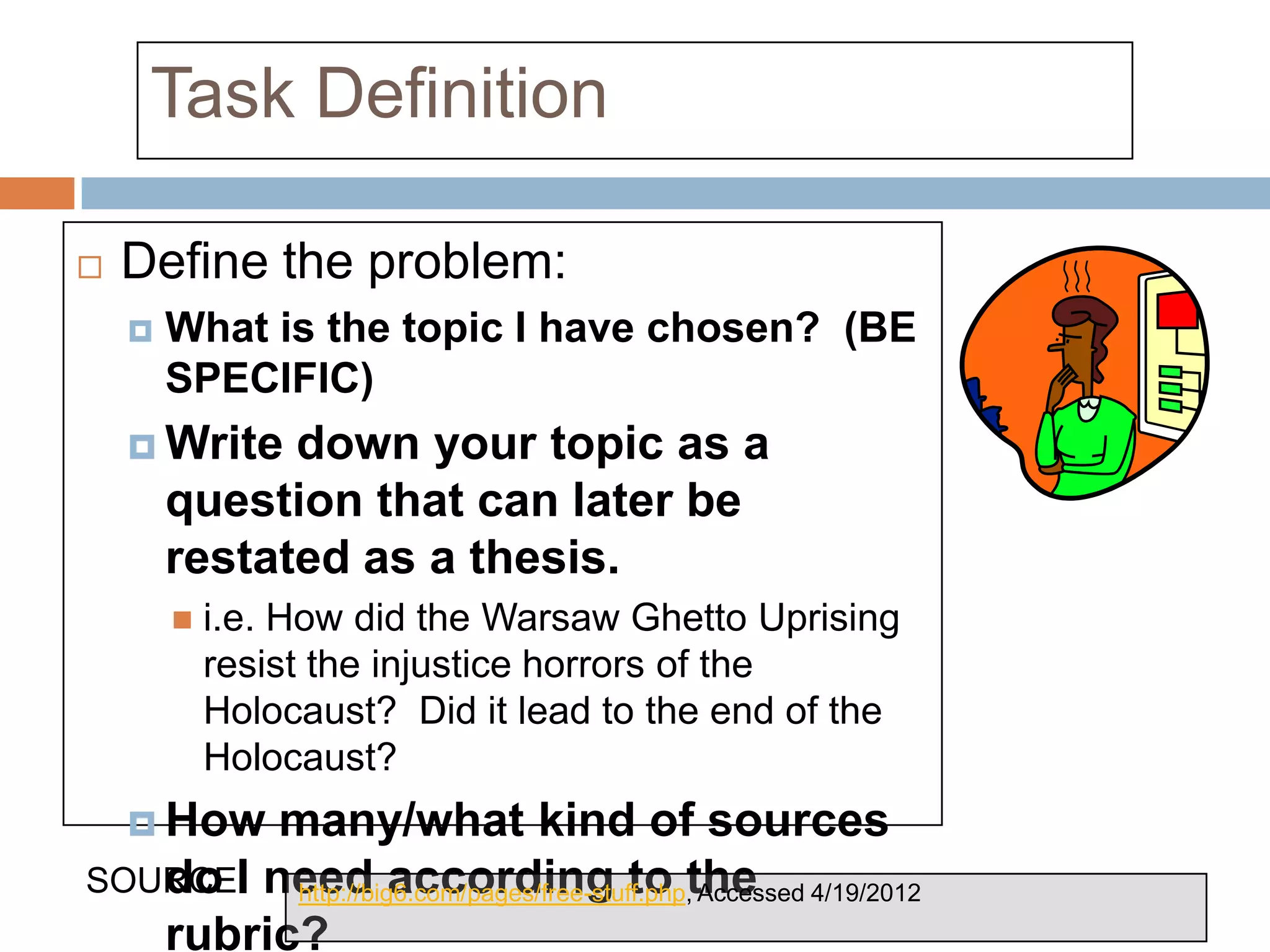Task Definition

   Define the problem:
       What is the topic I have chosen? (BE
        SPECIFIC)
     Write   down your topic as a
        question that can later be
        restated as a thesis.
           i.e. How did the Warsaw Ghetto Uprising
            resist the injustice horrors of the
            Holocaust? Did it lead to the end of the
            Holocaust?
     Howmany/what kind of sources
SOURCEI need according to the
   do : http://big6.com/pages/free-stuff.php, Accessed 4/19/2012
   rubric?
 