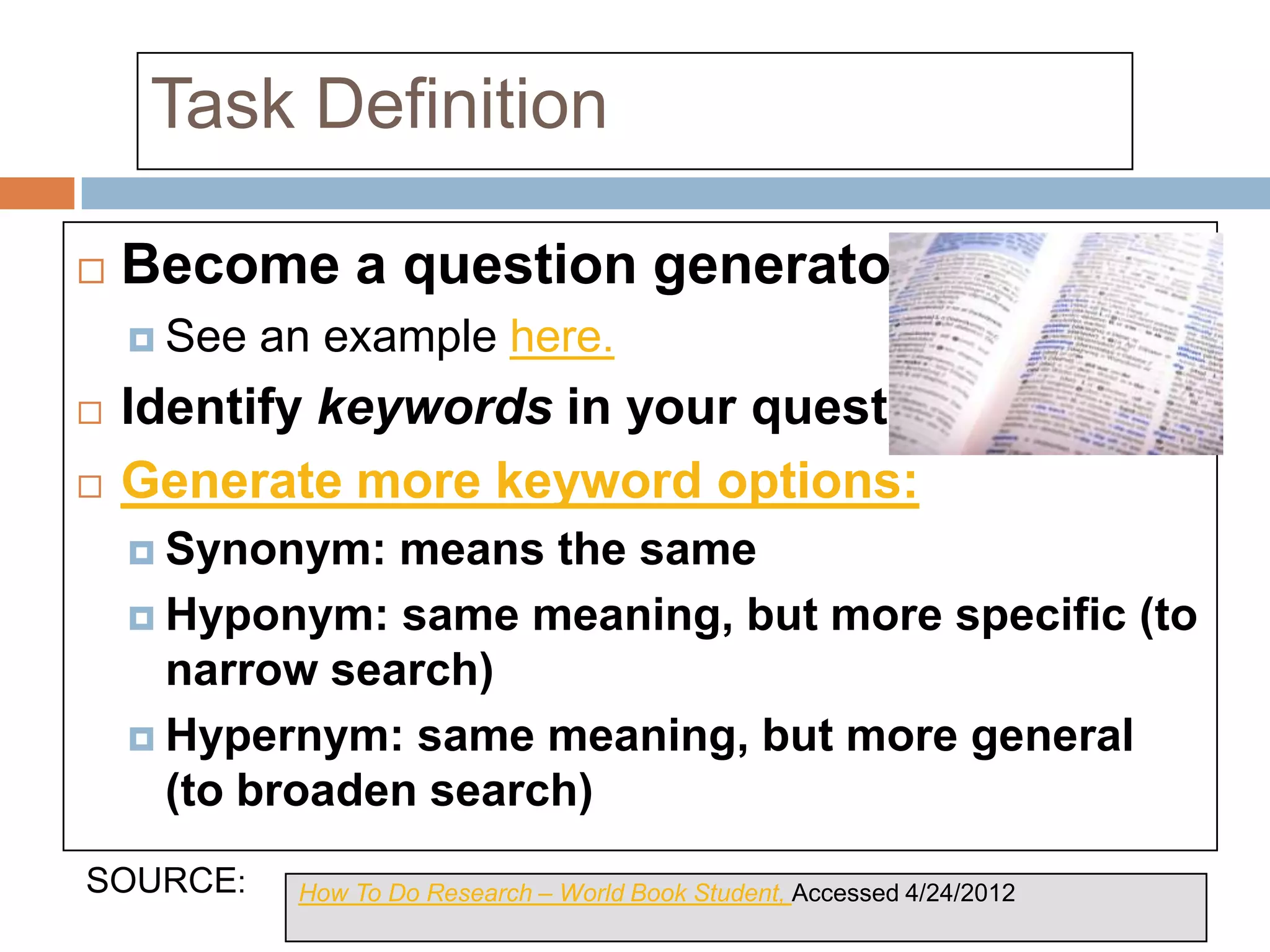 Task Definition

   Become a question generator
     See   an example here.
   Identify keywords in your questions.
   Generate more keyword options:
     Synonym:  means the same
     Hyponym: same meaning, but more specific (to
      narrow search)
     Hypernym: same meaning, but more general
      (to broaden search)
SOURCE:      How To Do Research – World Book Student, Accessed 4/24/2012
 