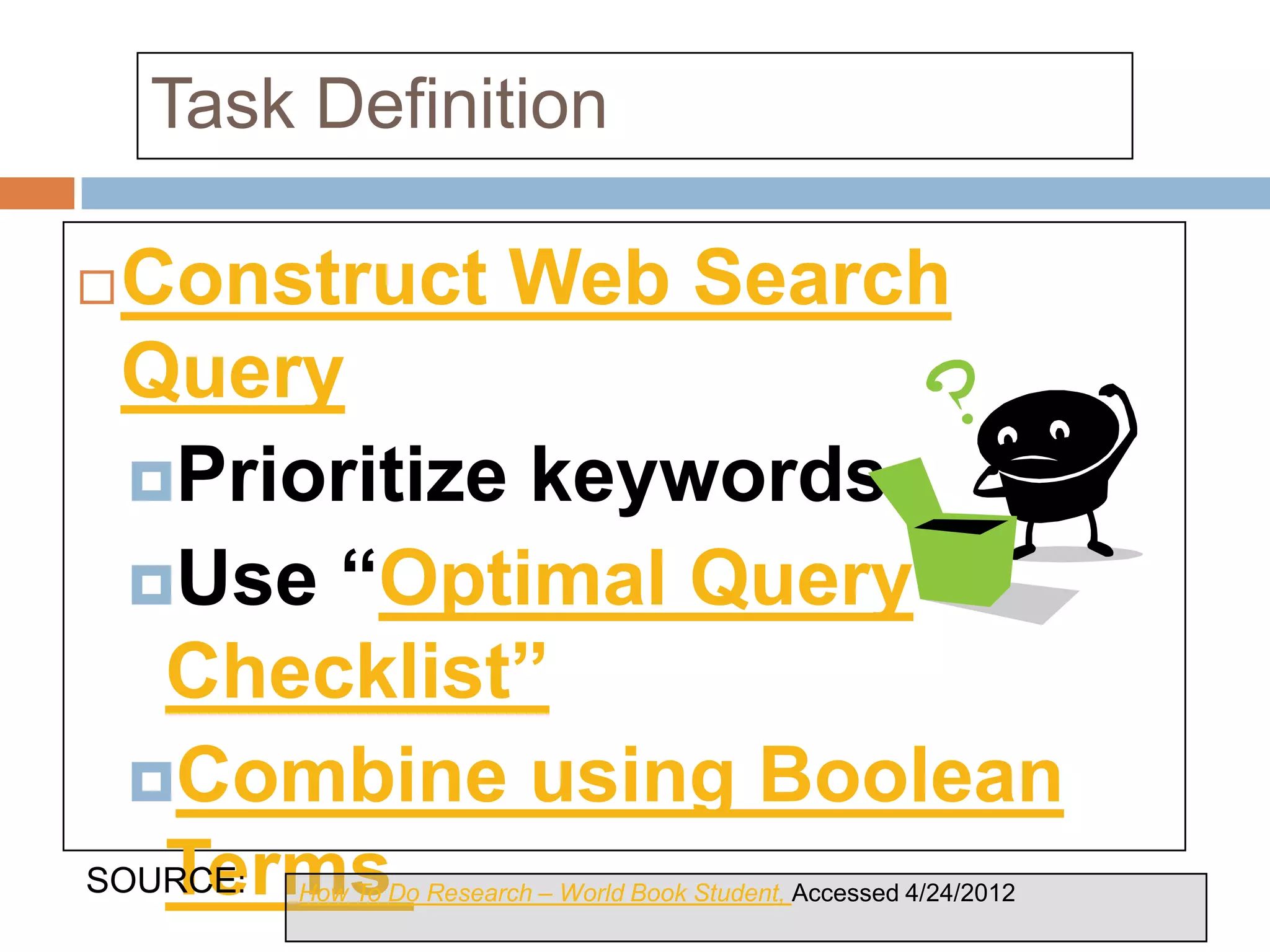 Task Definition

Construct Web Search
 Query
  Prioritize keywords
  Use “Optimal Query
   Checklist”
  Combine using Boolean
   Terms & Keywords.
SOURCE: How To Do Research – World Book Student, Accessed 4/24/2012
 