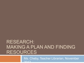 RESEARCH:
MAKING A PLAN AND FINDING
RESOURCES
      Ms. Cheby, Teacher Librarian, November
 