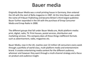 Bauer media 
Originally Bauer Media was a small printing house in Germany, then entered 
the UK with the start of Bella magazine in 1987. At this time Bauer was under 
the name of H Bauer Publishing and became Britain's third largest publisher. 
Bauer further expanded in the UK with the purchase of Emap Consumer 
Media and Emap Radio in 2008. 
The different groups that fall under Bauer Media are, Multi-platform media: 
print, digital, radio, TV. Print houses, postal services, distribution and 
marketing services. This company does all these things indifferent formats 
such as advertisement, radio, magazines etc. 
Bauer Media, now in the UK, reaches over 22 million UK consumers every week 
through a portfolio of world-class, multi-platform media and entertainment 
brand. It creates entertaining media content for the different audience, 
wherever and however they want through a multi-channel strategy and a focus 
on product and audience insight. 
 