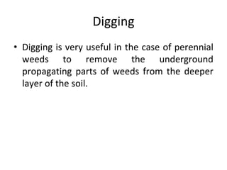 Digging
• Digging is very useful in the case of perennial
weeds to remove the underground
propagating parts of weeds from the deeper
layer of the soil.
 