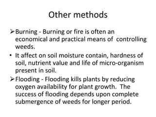 Other methods
⮚Burning - Burning or fire is often an
economical and practical means of controlling
weeds.
• It affect on soil moisture contain, hardness of
soil, nutrient value and life of micro-organism
present in soil.
⮚Flooding - Flooding kills plants by reducing
oxygen availability for plant growth. The
success of flooding depends upon complete
submergence of weeds for longer period.
 
