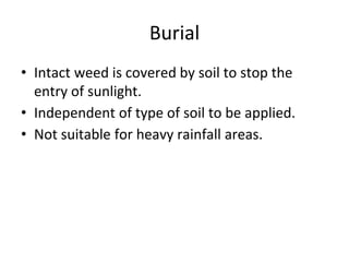 Burial
• Intact weed is covered by soil to stop the
entry of sunlight.
• Independent of type of soil to be applied.
• Not suitable for heavy rainfall areas.
 