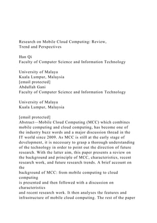 Research on Mobile Cloud Computing: Review,
Trend and Perspectives
Han Qi
Faculty of Computer Science and Information Technology
University of Malaya
Kuala Lumpur, Malaysia
[email protected]
Abdullah Gani
Faculty of Computer Science and Information Technology
University of Malaya
Kuala Lumpur, Malaysia
[email protected]
Abstract—Mobile Cloud Computing (MCC) which combines
mobile computing and cloud computing, has become one of
the industry buzz words and a major discussion thread in the
IT world since 2009. As MCC is still at the early stage of
development, it is necessary to grasp a thorough understanding
of the technology in order to point out the direction of future
research. With the latter aim, this paper presents a review on
the background and principle of MCC, characteristics, recent
research work, and future research trends. A brief account on
the
background of MCC: from mobile computing to cloud
computing
is presented and then followed with a discussion on
characteristics
and recent research work. It then analyses the features and
infrastructure of mobile cloud computing. The rest of the paper
 