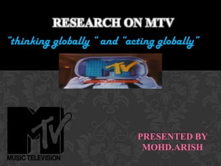Research ON MTV   “thinking globally “ and “acting globally” PRESENTED BY  MOHD.ARISH 