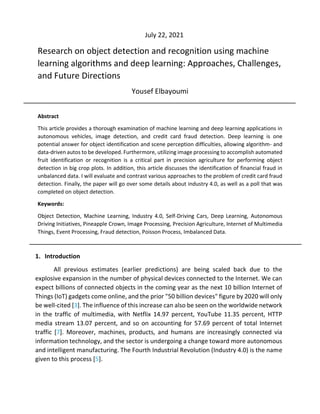 Research on object detection and recognition using machine
learning algorithms and deep learning: Approaches, Challenges,
and Future Directions
Yousef Elbayoumi
Abstract
This article provides a thorough examination of machine learning and deep learning applications in
autonomous vehicles, image detection, and credit card fraud detection. Deep learning is one
potential answer for object identification and scene perception difficulties, allowing algorithm- and
data-driven autos to be developed. Furthermore, utilizing image processing to accomplish automated
fruit identification or recognition is a critical part in precision agriculture for performing object
detection in big crop plots. In addition, this article discusses the identification of financial fraud in
unbalanced data. I will evaluate and contrast various approaches to the problem of credit card fraud
detection. Finally, the paper will go over some details about industry 4.0, as well as a poll that was
completed on object detection.
Keywords:
Object Detection, Machine Learning, Industry 4.0, Self-Driving Cars, Deep Learning, Autonomous
Driving Initiatives, Pineapple Crown, Image Processing, Precision Agriculture, Internet of Multimedia
Things, Event Processing, Fraud detection, Poisson Process, Imbalanced Data.
1. Introduction
All previous estimates (earlier predictions) are being scaled back due to the
explosive expansion in the number of physical devices connected to the Internet. We can
expect billions of connected objects in the coming year as the next 10 billion Internet of
Things (IoT) gadgets come online, and the prior "50 billion devices" figure by 2020 will only
be well-cited [3]. The influence of this increase can also be seen on the worldwide network
in the traffic of multimedia, with Netflix 14.97 percent, YouTube 11.35 percent, HTTP
media stream 13.07 percent, and so on accounting for 57.69 percent of total Internet
traffic [7]. Moreover, machines, products, and humans are increasingly connected via
information technology, and the sector is undergoing a change toward more autonomous
and intelligent manufacturing. The Fourth Industrial Revolution (Industry 4.0) is the name
given to this process [5].
July 22, 2021
 