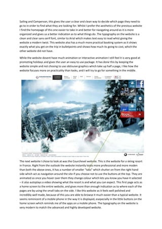 Sailing and Campervan, this gives the user a clear and clean way to decide which page they need to
go to in order to find what they are looking for. Whilst I prefer the aesthetics of the previous website
I find the homepage of this one easier to take in and better for navigating around as it is more
organized and gives us a better indication as to what things do. The typography on the website is a
clean and clear sans-serif font, similar to Arial which makes text easy to read whist giving the
website a modern twist. This website also has a much more practical booking system as it shows
exactly what you get on the trip in bulletpoints and shows how much its going to cost, which the
other website did not have.

While the website dosent have much animation or interactive animation I still feel it is very good at
promoting holidays and gives the user an easy to use package. It has done this by keeping the
website simple and not chosing to use obtisuive graphics which take up half a page, I like how the
website focuses more on practicality than looks, and I will try to go for something in the middle.




The next website I chose to look at was the Courchevel website. This is the website for a skiing resort
in France. Right from the outlook the website instantly looks more professional and more moden
than both the above ones, it has a number of smaller “tabs” which shutter on from the right hand
side which act as navigation around the site if you choose not to use the buttons at the top. They are
animated so once you hover over them they change colour which lets you know you have it selected
– it also autoplays a video showing what the resort is and what you can expect. This first page acts as
a home screen to the entire website, and gives more than enough indication as to where each of the
pages are by using the small tabs on the side. I like this website as it feels well polished and
incredibly well made, because of this you are able to browse it much easier than a typical website. It
seems reminicent of a mobile phone in the way it is displayed, esepecially in the little buttons on the
home screen which reminds me of the apps on a mobile phone. The typography on the website is
very modern to match the advanced and highly developed website.
 
