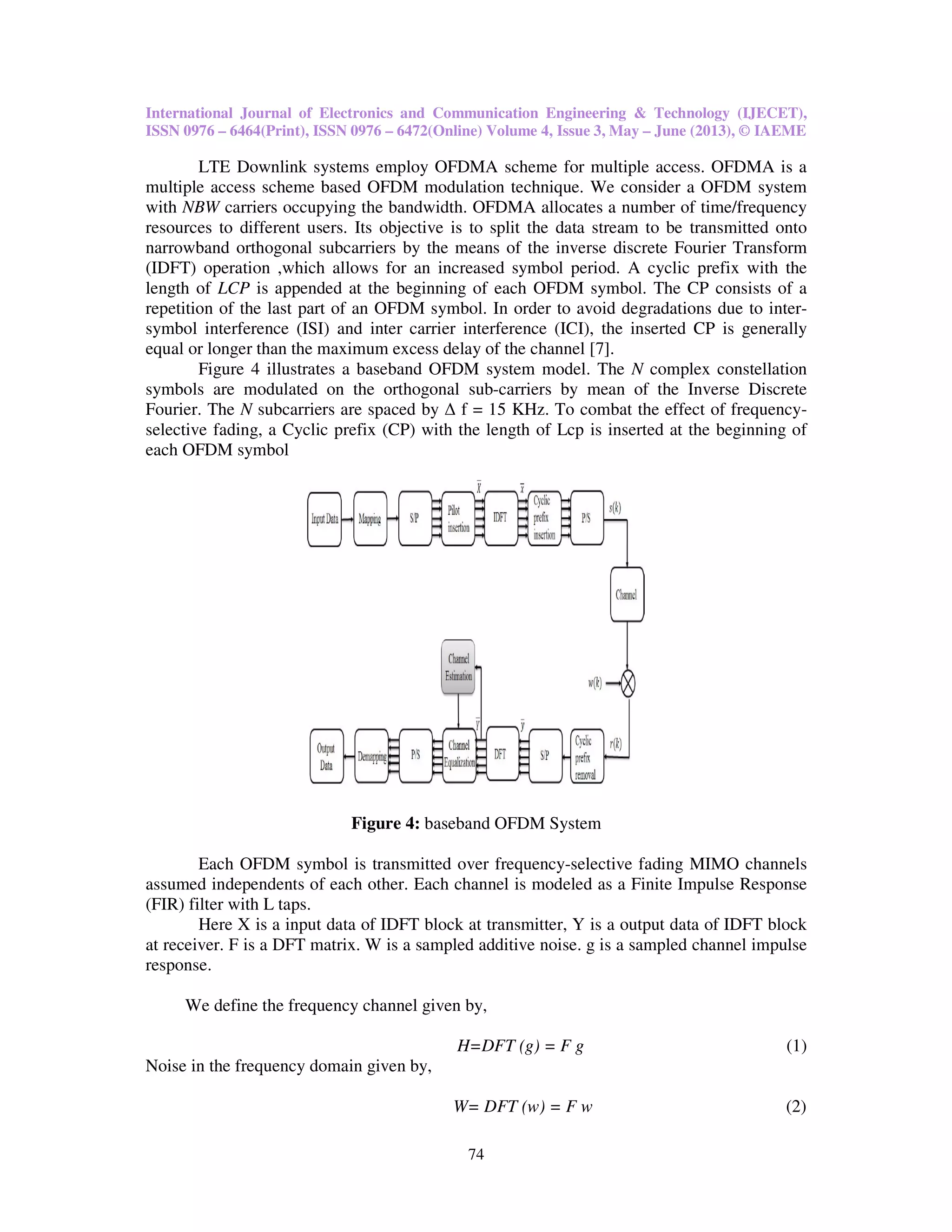 International Journal of Electronics and Communication Engineering & Technology (IJECET),
ISSN 0976 – 6464(Print), ISSN 0976 – 6472(Online) Volume 4, Issue 3, May – June (2013), © IAEME
74
LTE Downlink systems employ OFDMA scheme for multiple access. OFDMA is a
multiple access scheme based OFDM modulation technique. We consider a OFDM system
with NBW carriers occupying the bandwidth. OFDMA allocates a number of time/frequency
resources to different users. Its objective is to split the data stream to be transmitted onto
narrowband orthogonal subcarriers by the means of the inverse discrete Fourier Transform
(IDFT) operation ,which allows for an increased symbol period. A cyclic prefix with the
length of LCP is appended at the beginning of each OFDM symbol. The CP consists of a
repetition of the last part of an OFDM symbol. In order to avoid degradations due to inter-
symbol interference (ISI) and inter carrier interference (ICI), the inserted CP is generally
equal or longer than the maximum excess delay of the channel [7].
Figure 4 illustrates a baseband OFDM system model. The N complex constellation
symbols are modulated on the orthogonal sub-carriers by mean of the Inverse Discrete
Fourier. The N subcarriers are spaced by ∆ f = 15 KHz. To combat the effect of frequency-
selective fading, a Cyclic prefix (CP) with the length of Lcp is inserted at the beginning of
each OFDM symbol
Figure 4: baseband OFDM System
Each OFDM symbol is transmitted over frequency-selective fading MIMO channels
assumed independents of each other. Each channel is modeled as a Finite Impulse Response
(FIR) filter with L taps.
Here X is a input data of IDFT block at transmitter, Y is a output data of IDFT block
at receiver. F is a DFT matrix. W is a sampled additive noise. g is a sampled channel impulse
response.
We define the frequency channel given by,
H=DFT (g) = F g (1)
Noise in the frequency domain given by,
W= DFT (w) = F w (2)
 