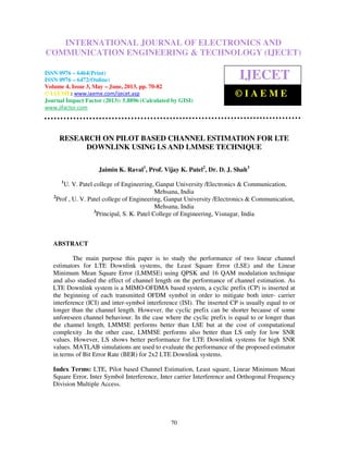 International Journal of Electronics and Communication Engineering & Technology (IJECET),
ISSN 0976 – 6464(Print), ISSN 0976 – 6472(Online) Volume 4, Issue 3, May – June (2013), © IAEME
70
RESEARCH ON PILOT BASED CHANNEL ESTIMATION FOR LTE
DOWNLINK USING LS AND LMMSE TECHNIQUE
Jaimin K. Raval1
, Prof. Vijay K. Patel2
, Dr. D. J. Shah3
1
U. V. Patel college of Engineering, Ganpat University /Electronics & Communication,
Mehsana, India
2
Prof , U. V. Patel college of Engineering, Ganpat University /Electronics & Communication,
Mehsana, India
3
Principal, S. K. Patel College of Engineering, Visnagar, India
ABSTRACT
The main purpose this paper is to study the performance of two linear channel
estimators for LTE Downlink systems, the Least Square Error (LSE) and the Linear
Minimum Mean Square Error (LMMSE) using QPSK and 16 QAM modulation technique
and also studied the effect of channel length on the performance of channel estimation. As
LTE Downlink system is a MIMO-OFDMA based system, a cyclic prefix (CP) is inserted at
the beginning of each transmitted OFDM symbol in order to mitigate both inter- carrier
interference (ICI) and inter-symbol interference (ISI). The inserted CP is usually equal to or
longer than the channel length. However, the cyclic prefix can be shorter because of some
unforeseen channel behaviour. In the case where the cyclic prefix is equal to or longer than
the channel length, LMMSE performs better than LSE but at the cost of computational
complexity .In the other case, LMMSE performs also better than LS only for low SNR
values. However, LS shows better performance for LTE Downlink systems for high SNR
values. MATLAB simulations are used to evaluate the performance of the proposed estimator
in terms of Bit Error Rate (BER) for 2x2 LTE Downlink systems.
Index Terms: LTE, Pilot based Channel Estimation, Least square, Linear Minimum Mean
Square Error, Inter Symbol Interference, Inter carrier Interference and Orthogonal Frequency
Division Multiple Access.
INTERNATIONAL JOURNAL OF ELECTRONICS AND
COMMUNICATION ENGINEERING & TECHNOLOGY (IJECET)
ISSN 0976 – 6464(Print)
ISSN 0976 – 6472(Online)
Volume 4, Issue 3, May – June, 2013, pp. 70-82
© IAEME: www.iaeme.com/ijecet.asp
Journal Impact Factor (2013): 5.8896 (Calculated by GISI)
www.jifactor.com
IJECET
© I A E M E
 